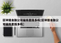 区块链金融公司骗局套路多吗[区块链金融公司骗局套路多吗]