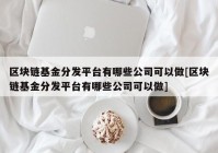 区块链基金分发平台有哪些公司可以做[区块链基金分发平台有哪些公司可以做]